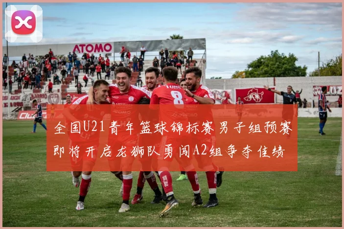 全国U21青年篮球锦标赛男子组预赛即将开启龙狮队勇闯A2组争夺佳绩