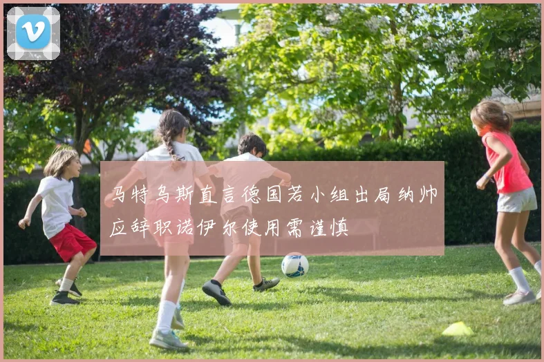 马特乌斯直言德国若小组出局纳帅应辞职诺伊尔使用需谨慎
