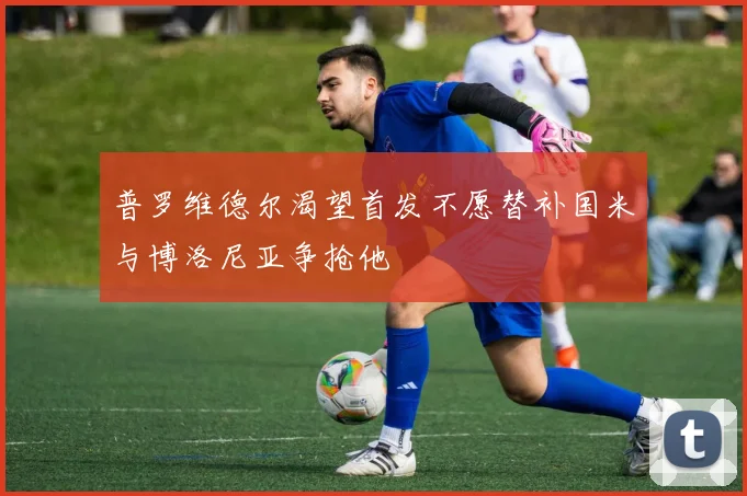普罗维德尔渴望首发不愿替补国米与博洛尼亚争抢他