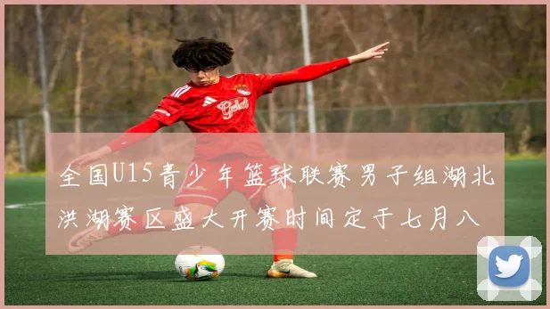 全国U15青少年篮球联赛男子组湖北洪湖赛区盛大开赛时间定于七月八日至十三日