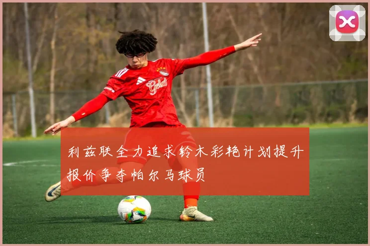 利兹联全力追求铃木彩艳计划提升报价争夺帕尔马球员