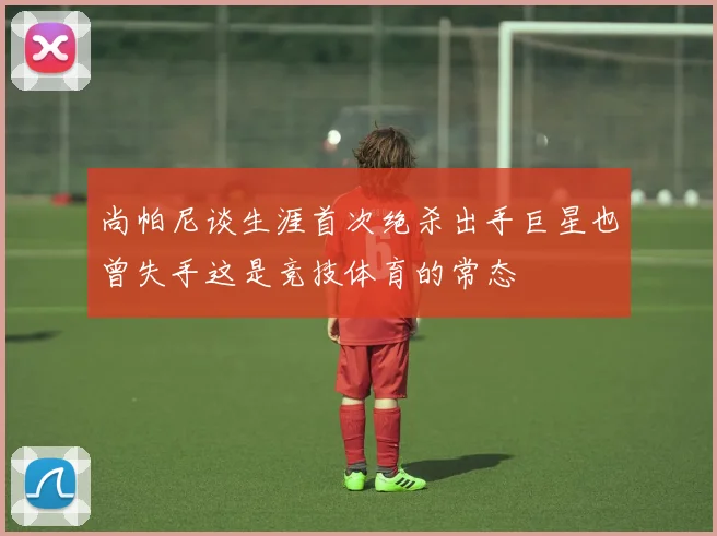 尚帕尼谈生涯首次绝杀出手巨星也曾失手这是竞技体育的常态