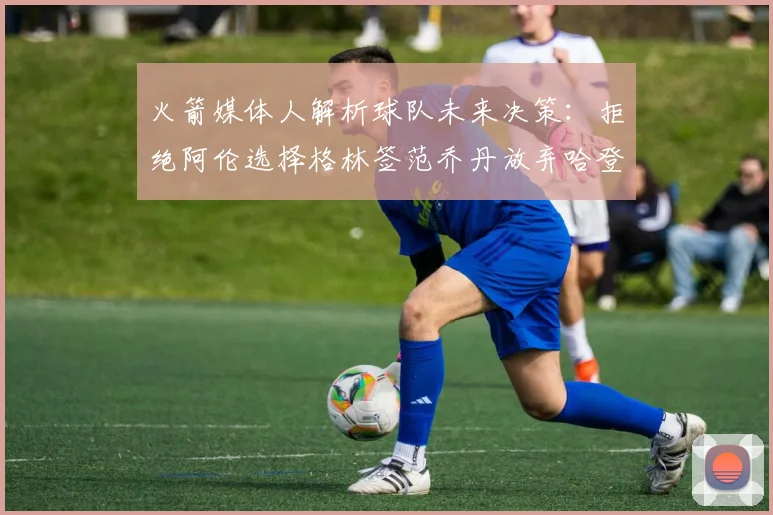 火箭媒体人解析球队未来决策：拒绝阿伦选择格林签范乔丹放弃哈登