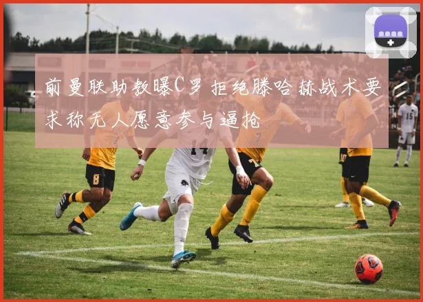 前曼联助教曝C罗拒绝滕哈赫战术要求称无人愿意参与逼抢