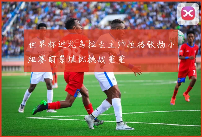 世界杯巡礼乌拉圭主帅性格张扬小组赛前景堪忧挑战重重
