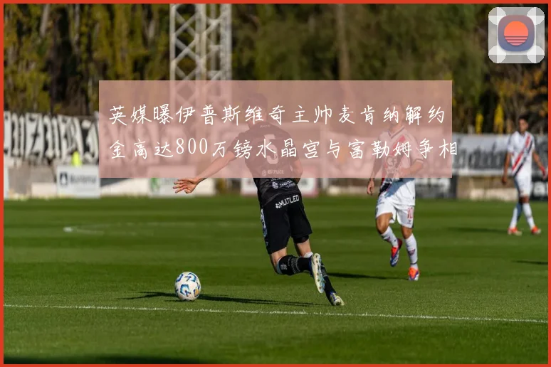 英媒曝伊普斯维奇主帅麦肯纳解约金高达800万镑水晶宫与富勒姆争相追逐